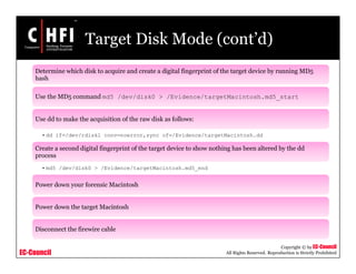 EC-Council
Copyright © by EC-Council
All Rights Reserved. Reproduction is Strictly Prohibited
Target Disk Mode (cont’d)
Determine which disk to acquire and create a digital fingerprint of the target device by running MD5
hash
Use the MD5 command md5 /dev/disk0 > /Evidence/targetMacintosh.md5_start
Use dd to make the acquisition of the raw disk as follows:
•dd if=/dev/rdisk1 conv=noerror,sync of=/Evidence/targetMacintosh.dd
Create a second digital fingerprint of the target device to show nothing has been altered by the dd
process
•md5 /dev/disk0 > /Evidence/targetMacintosh.md5_end
Power down your forensic Macintosh
Power down the target Macintosh
Disconnect the firewire cable
 