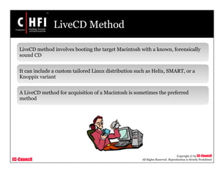 EC-Council
Copyright © by EC-Council
All Rights Reserved. Reproduction is Strictly Prohibited
LiveCD Method
LiveCD method involves booting the target Macintosh with a known, forensically
sound CD
It can include a custom tailored Linux distribution such as Helix, SMART, or a
Knoppix variant
A LiveCD method for acquisition of a Macintosh is sometimes the preferred
method
 