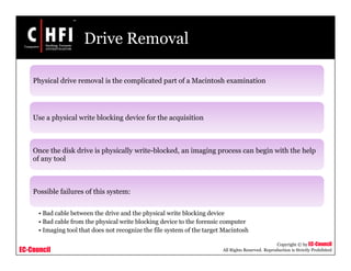 EC-Council
Copyright © by EC-Council
All Rights Reserved. Reproduction is Strictly Prohibited
Drive Removal
Physical drive removal is the complicated part of a Macintosh examination
Use a physical write blocking device for the acquisition
Once the disk drive is physically write-blocked, an imaging process can begin with the help
of any tool
Possible failures of this system:
• Bad cable between the drive and the physical write blocking device
• Bad cable from the physical write blocking device to the forensic computer
• Imaging tool that does not recognize the file system of the target Macintosh
 