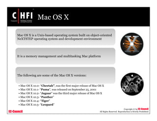 EC-Council
Copyright © by EC-Council
All Rights Reserved. Reproduction is Strictly Prohibited
Mac OS X
Mac OS X is a Unix-based operating system built on object-oriented
NeXTSTEP operating system and development environment
It is a memory management and multitasking Mac platform
The following are some of the Mac OS X versions:
• Mac OS X 10.0- “Cheetah”, was the first major release of Mac OS X
• Mac OS X 10.1- “Puma”, was released on September 25, 2001
• Mac OS X 10.2- “Jaguar” was the third major release of Mac OS X
• Mac OS X 10.3- “Panther”
• Mac OS X 10.4- “Tiger”
• Mac OS X 10.5- “Leopard”
 