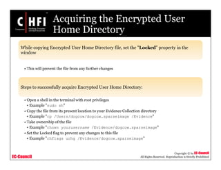 EC-Council
Copyright © by EC-Council
All Rights Reserved. Reproduction is Strictly Prohibited
Acquiring the Encrypted User
Home Directory
While copying Encrypted User Home Directory file, set the "Locked" property in the
window
• This will prevent the file from any further changes
Steps to successfully acquire Encrypted User Home Directory:
• Open a shell in the terminal with root privileges
• Example "sudo sh"
• Copy the file from its present location to your Evidence Collection directory
• Example "cp /Users/dogcow/dogcow.sparseimage /Evidence"
• Take ownership of the file
• Example "chown yourusername /Evidence/dogcow.sparseimage"
• Set the Locked flag to prevent any changes to this file
• Example "chflags uchg /Evidence/dogcow.sparseimage”
 