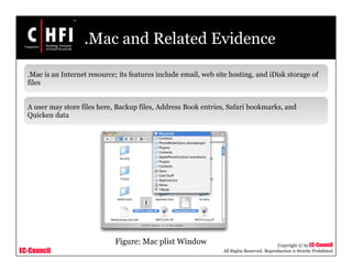 EC-Council
Copyright © by EC-Council
All Rights Reserved. Reproduction is Strictly Prohibited
.Mac and Related Evidence
.Mac is an Internet resource; its features include email, web site hosting, and iDisk storage of
files
A user may store files here, Backup files, Address Book entries, Safari bookmarks, and
Quicken data
Figure: Mac plist Window
 