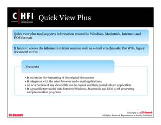 EC-Council
Copyright © by EC-Council
All Rights Reserved. Reproduction is Strictly Prohibited
Quick View Plus
Quick view plus tool supports information created in Windows, Macintosh, Internet, and
DOS formats
It helps to access the information from sources such as e-mail attachments, the Web, legacy
document stores
• It maintains the formatting of the original documents
• It integrates with the latest browser and e-mail applications
• All or a portion of any viewed file can be copied and then pasted into an application
• It is possible to transfer data between Windows, Macintosh and DOS word processing
and presentation programs
Features:
 