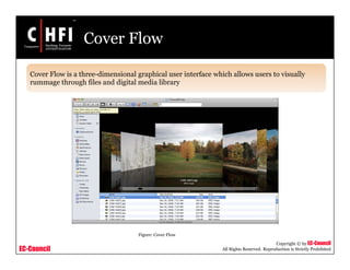 EC-Council
Copyright © by EC-Council
All Rights Reserved. Reproduction is Strictly Prohibited
Cover Flow
Cover Flow is a three-dimensional graphical user interface which allows users to visually
rummage through files and digital media library
Figure: Cover Flow
 