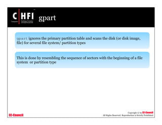 EC-Council
Copyright © by EC-Council
All Rights Reserved. Reproduction is Strictly Prohibited
gpart
gpart ignores the primary partition table and scans the disk (or disk image,
file) for several file system/ partition types
This is done by resembling the sequence of sectors with the beginning of a file
system or partition type
 
