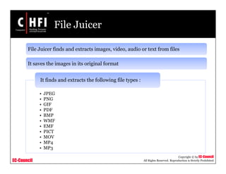 EC-Council
Copyright © by EC-Council
All Rights Reserved. Reproduction is Strictly Prohibited
File Juicer
File Juicer finds and extracts images, video, audio or text from files
It saves the images in its original format
• JPEG
• PNG
• GIF
• PDF
• BMP
• WMF
• EMF
• PICT
• MOV
• MP4
• MP3
It finds and extracts the following file types :
 