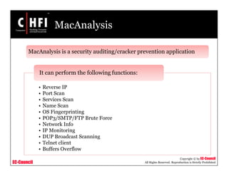 EC-Council
Copyright © by EC-Council
All Rights Reserved. Reproduction is Strictly Prohibited
MacAnalysis
MacAnalysis is a security auditing/cracker prevention application
• Reverse IP
• Port Scan
• Services Scan
• Name Scan
• OS Fingerprinting
• POP3/SMTP/FTP Brute Force
• Network Info
• IP Monitoring
• DUP Broadcast Scanning
• Telnet client
• Buffers Overflow
It can perform the following functions:
 