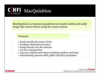 EC-Council
Copyright © by EC-Council
All Rights Reserved. Reproduction is Strictly Prohibited
MacQuisition
MacQuisition is a forensic acquisition tool used to safely and easily
image Mac source drives using the source system
• Easily identify the source device
• Configure destination location
• Image directly over the network
• Use the command line
• Log case, exhibit and evidence tracking numbers and notes
• Automatically generate MD5, SHA1 and SHA 256 hashes
Features:
 