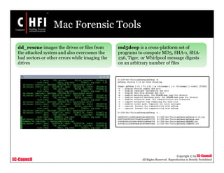 EC-Council
Copyright © by EC-Council
All Rights Reserved. Reproduction is Strictly Prohibited
Mac Forensic Tools
dd_rescue images the drives or files from
the attacked system and also overcomes the
bad sectors or other errors while imaging the
drives
md5deep is a cross-platform set of
programs to compute MD5, SHA-1, SHA-
256, Tiger, or Whirlpool message digests
on an arbitrary number of files
 