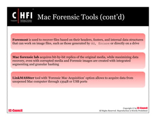 EC-Council
Copyright © by EC-Council
All Rights Reserved. Reproduction is Strictly Prohibited
Mac Forensic Tools (cont’d)
Foremost is used to recover files based on their headers, footers, and internal data structures
that can work on image files, such as those generated by dd, Encase or directly on a drive
Mac forensic lab acquires bit-by-bit replica of the original media, while maximizing data
recovery, even with corrupted media and Forensic images are created with integrated
segmenting and granular hashing
LinkMASSter tool with ‘Forensic Mac Acquisition’ option allows to acquire data from
unopened Mac computer through 1394B or USB ports
 