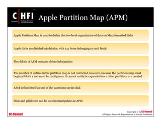 EC-Council
Copyright © by EC-Council
All Rights Reserved. Reproduction is Strictly Prohibited
Apple Partition Map (APM)
Apple Partition Map is used to define the low-level organization of data on Mac formatted disks
Apple disks are divided into blocks, with 512 bytes belonging to each block
First block of APM contains driver information
The number of entries in the partition map is not restricted, however, because the partition map must
begin at block 1 and must be contiguous, it cannot easily be expanded once other partitions are created
APM defines itself as one of the partitions on the disk
fdisk and pdisk tool can be used to manipulate an APM
 