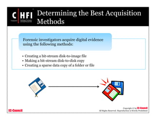 EC-Council
Copyright © by EC-Council
All Rights Reserved. Reproduction is Strictly Prohibited
Determining the Best Acquisition
Methods
• Creating a bit-stream disk-to-image file
• Making a bit-stream disk-to-disk copy
• Creating a sparse data copy of a folder or file
Forensic investigators acquire digital evidence
using the following methods:
 
