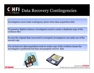 EC-Council
Copyright © by EC-Council
All Rights Reserved. Reproduction is Strictly Prohibited
Data Recovery Contingencies
Investigators must make contingency plans when data acquisition fails
To preserve digital evidence, investigators need to create a duplicate copy of the
evidence files
In case the original data recovered is corrupted, investigators can make use of the
second copy
Use at least two data acquisition tools to create copy of the evidence incase the
investigator’s preferred tool does not properly recover data
 