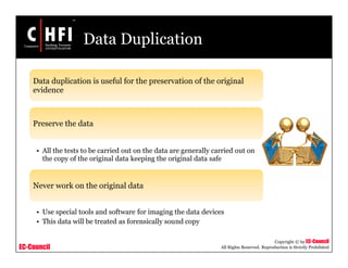 EC-Council
Copyright © by EC-Council
All Rights Reserved. Reproduction is Strictly Prohibited
Data Duplication
Data duplication is useful for the preservation of the original
evidence
Preserve the data
• All the tests to be carried out on the data are generally carried out on
the copy of the original data keeping the original data safe
Never work on the original data
• Use special tools and software for imaging the data devices
• This data will be treated as forensically sound copy
 