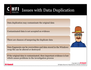 EC-Council
Copyright © by EC-Council
All Rights Reserved. Reproduction is Strictly Prohibited
Issues with Data Duplication
Data duplication may contaminate the original data
Contaminated data is not accepted as evidence
There are chances of tampering the duplicate data
Data fragments can be overwritten and data stored in the Windows
swap file can be altered or destroyed
If the original data is contaminated, then important evidence is lost
which causes problems in the investigation process
 