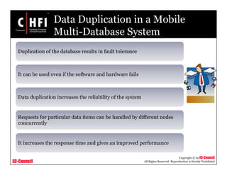 EC-Council
Copyright © by EC-Council
All Rights Reserved. Reproduction is Strictly Prohibited
Data Duplication in a Mobile
Multi-Database System
Duplication of the database results in fault tolerance
It can be used even if the software and hardware fails
Data duplication increases the reliability of the system
Requests for particular data items can be handled by different nodes
concurrently
It increases the response time and gives an improved performance
 
