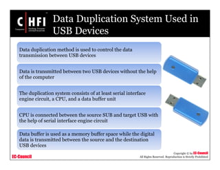 EC-Council
Copyright © by EC-Council
All Rights Reserved. Reproduction is Strictly Prohibited
Data Duplication System Used in
USB Devices
Data duplication method is used to control the data
transmission between USB devices
Data is transmitted between two USB devices without the help
of the computer
The duplication system consists of at least serial interface
engine circuit, a CPU, and a data buffer unit
CPU is connected between the source SUB and target USB with
the help of serial interface engine circuit
Data buffer is used as a memory buffer space while the digital
data is transmitted between the source and the destination
USB devices
 