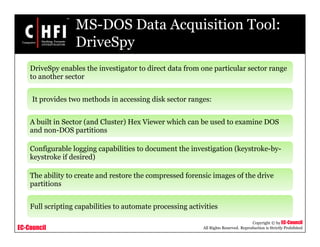 EC-Council
Copyright © by EC-Council
All Rights Reserved. Reproduction is Strictly Prohibited
MS-DOS Data Acquisition Tool:
DriveSpy
DriveSpy enables the investigator to direct data from one particular sector range
to another sector
It provides two methods in accessing disk sector ranges:
A built in Sector (and Cluster) Hex Viewer which can be used to examine DOS
and non-DOS partitions
Configurable logging capabilities to document the investigation (keystroke-by-
keystroke if desired)
The ability to create and restore the compressed forensic images of the drive
partitions
Full scripting capabilities to automate processing activities
 