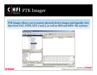EC-Council
Copyright © by EC-Council
All Rights Reserved. Reproduction is Strictly Prohibited
FTK Imager
FTK Imager allows you to acquire physical device images and logically view
data from FAT, NTFS, EXT 2 and 3, as well as HFS and HFS+ file systems
 