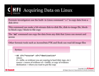 EC-Council
Copyright © by EC-Council
All Rights Reserved. Reproduction is Strictly Prohibited
Acquiring Data on Linux
Forensic investigators use the built- in Linux command “dd” to copy data from a
disk drive
This command can make a bit-stream disk-to-disk file, disk-to-image file, block-
to-block copy/ block-to-file copy
The “dd” command can copy the data from any disk that Linux can mount and
access
Other forensic tools such as AccessData FTK and Ilook can read dd image files
• dd if=/*source* of=/*destination*
where:
if = infile, or evidence you are copying (a hard disk, tape, etc.)
source = source of evidence of = outfile, or copy of evidence
destination = where you want to put the copy
Syntax:
 