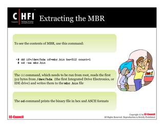 EC-Council
Copyright © by EC-Council
All Rights Reserved. Reproduction is Strictly Prohibited
Extracting the MBR
To see the contents of MBR, use this command:
•# dd if=/dev/hda of=mbr.bin bs=512 count=1
# od -xa mbr.bin
The dd command, which needs to be run from root, reads the first
512 bytes from /dev/hda (the first Integrated Drive Electronics, or
IDE drive) and writes them to the mbr.bin file
The od command prints the binary file in hex and ASCII formats
 