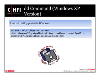 EC-Council
Copyright © by EC-Council
All Rights Reserved. Reproduction is Strictly Prohibited
dd Command (Windows XP
Version)
Linux dd utility ported to Windows:
dd.exe if=.PhysicalDrive0
of=d:imagesPhysicalDrive0.img --md5sum --verifymd5 --
md5out=d:imagesPhysicalDrive0.img.md5
 