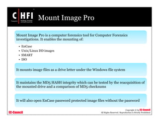 EC-Council
Copyright © by EC-Council
All Rights Reserved. Reproduction is Strictly Prohibited
Mount Image Pro
Mount Image Pro is a computer forensics tool for Computer Forensics
investigations. It enables the mounting of:
• EnCase
• Unix/Linux DD images
• SMART
• ISO
It mounts image files as a drive letter under the Windows file system
It maintains the MD5 HASH integrity which can be tested by the reacquisition of
the mounted drive and a comparison of MD5 checksums
It will also open EnCase password protected image files without the password
 