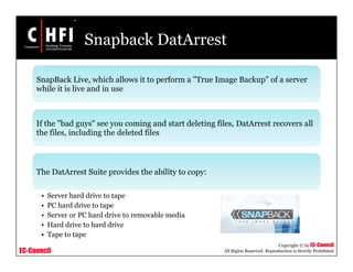 EC-Council
Copyright © by EC-Council
All Rights Reserved. Reproduction is Strictly Prohibited
Snapback DatArrest
SnapBack Live, which allows it to perform a "True Image Backup" of a server
while it is live and in use
If the "bad guys" see you coming and start deleting files, DatArrest recovers all
the files, including the deleted files
The DatArrest Suite provides the ability to copy:
• Server hard drive to tape
• PC hard drive to tape
• Server or PC hard drive to removable media
• Hard drive to hard drive
• Tape to tape
 