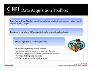 EC-Council
Copyright © by EC-Council
All Rights Reserved. Reproduction is Strictly Prohibited
Data Acquisition Toolbox
Data Acquisition Toolbox provides tools for analog input, analog output, and
digital Input/Output
It supports variety of PC-compatible data acquisition hardware
• Customizing the acquisition process
• Accessing built-in features of hardware devices
• Incorporating the analysis and visualization features
• Saving data for post-processing
• Updating test setup for result analysis
Data Acquisition Toolbox enables:
 