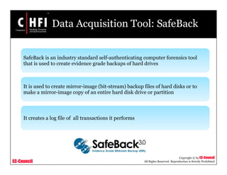 EC-Council
Copyright © by EC-Council
All Rights Reserved. Reproduction is Strictly Prohibited
Data Acquisition Tool: SafeBack
SafeBack is an industry standard self-authenticating computer forensics tool
that is used to create evidence grade backups of hard drives
It is used to create mirror-image (bit-stream) backup files of hard disks or to
make a mirror-image copy of an entire hard disk drive or partition
It creates a log file of all transactions it performs
 