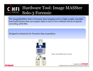 EC-Council
Copyright © by EC-Council
All Rights Reserved. Reproduction is Strictly Prohibited
Hardware Tool: Image MASSter
Solo-3 Forensic
The ImageMASSter Solo-3 Forensic data imaging tool is a light weight, portable
hand-held device that can acquire data to one or two evidence drives at speeds
exceeding 3GB/Min
Designed exclusively for Forensic data acquisition
Figure: Image MASSter Solo-3 Forensic
 