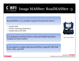 EC-Council
Copyright © by EC-Council
All Rights Reserved. Reproduction is Strictly Prohibited
Image MASSter: RoadMASSter -3
Road MASSter 3 is a portable computer forensic lab used to:
• Acquire data
• Preview and image hard drives
• Analyze data in the field
It is designed to perform both as a fast and reliable hard drive
imaging and data analysis
It can acquire or analyze data from FireWire 1394A/B, USB, IDE,
SATA, SAS, and SCSI
Figure: Road MASSter-3
 