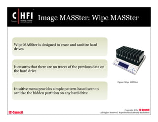 EC-Council
Copyright © by EC-Council
All Rights Reserved. Reproduction is Strictly Prohibited
Image MASSter: Wipe MASSter
Wipe MASSter is designed to erase and sanitize hard
drives
It ensures that there are no traces of the previous data on
the hard drive
Intuitive menu provides simple pattern-based scan to
sanitize the hidden partition on any hard drive
Figure: Wipe MASSter
 