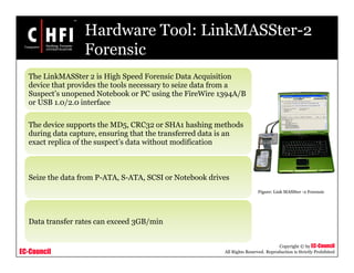 EC-Council
Copyright © by EC-Council
All Rights Reserved. Reproduction is Strictly Prohibited
Hardware Tool: LinkMASSter-2
Forensic
The LinkMASSter 2 is High Speed Forensic Data Acquisition
device that provides the tools necessary to seize data from a
Suspect’s unopened Notebook or PC using the FireWire 1394A/B
or USB 1.0/2.0 interface
The device supports the MD5, CRC32 or SHA1 hashing methods
during data capture, ensuring that the transferred data is an
exact replica of the suspect’s data without modification
Seize the data from P-ATA, S-ATA, SCSI or Notebook drives
Data transfer rates can exceed 3GB/min
Figure: Link MASSter -2 Forensic
 