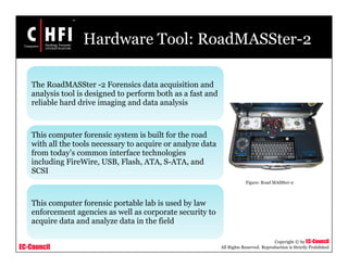 EC-Council
Copyright © by EC-Council
All Rights Reserved. Reproduction is Strictly Prohibited
Hardware Tool: RoadMASSter-2
The RoadMASSter -2 Forensics data acquisition and
analysis tool is designed to perform both as a fast and
reliable hard drive imaging and data analysis
This computer forensic system is built for the road
with all the tools necessary to acquire or analyze data
from today’s common interface technologies
including FireWire, USB, Flash, ATA, S-ATA, and
SCSI
This computer forensic portable lab is used by law
enforcement agencies as well as corporate security to
acquire data and analyze data in the field
Figure: Road MASSter-2
 