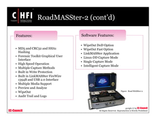 EC-Council
Copyright © by EC-Council
All Rights Reserved. Reproduction is Strictly Prohibited
RoadMASSter-2 (cont’d)
• MD5 and CRC32 and SHA1
Hashing
• Forensic Toolkit Graphical User
Interface
• High Speed Operation
• Multiple Capture Methods
• Built in Write Protection
• Built in LinkMASSter FireWire
1394B and USB 2.0 Interface
• Multiple Media Support
• Preview and Analyze
• WipeOut
• Audit Trail and Logs
Features:
• WipeOut DoD Option
• WipeOut Fast Option
• LinkMASSter Application
• Linux-DD Capture Mode
• Single Capture Mode
• Intelligent Capture Mode
Software Features:
Figure: Road MASSter-2
 