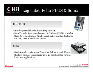 EC-Council
Copyright © by EC-Council
All Rights Reserved. Reproduction is Strictly Prohibited
Logicube: Echo PLUS & Sonix
• It is the portable hard drive cloning solution
• Data Transfer Rate: Speeds up to 1.8 GB/min (UDMA 2 Mode)
• Hard drive duplication: Single-target, drive-to-drive duplicator
for IDE, UDMA, and SATA drives
Echo PLUS
• Sonix transfers data to and from a hard drive at 3.3GB/min
• It allows the user to configure up to 24 partitions for various
loads and applications
Sonix
 