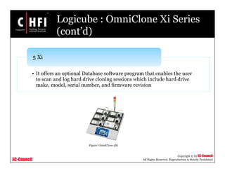 EC-Council
Copyright © by EC-Council
All Rights Reserved. Reproduction is Strictly Prohibited
Logicube : OmniClone Xi Series
(cont’d)
• It offers an optional Database software program that enables the user
to scan and log hard drive cloning sessions which include hard drive
make, model, serial number, and firmware revision
5 Xi
Figure: OmniClone 5Xi
 