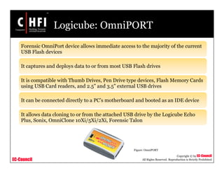 EC-Council
Copyright © by EC-Council
All Rights Reserved. Reproduction is Strictly Prohibited
Logicube: OmniPORT
Forensic OmniPort device allows immediate access to the majority of the current
USB Flash devices
It captures and deploys data to or from most USB Flash drives
It is compatible with Thumb Drives, Pen Drive type devices, Flash Memory Cards
using USB Card readers, and 2.5” and 3.5” external USB drives
It can be connected directly to a PC’s motherboard and booted as an IDE device
It allows data cloning to or from the attached USB drive by the Logicube Echo
Plus, Sonix, OmniClone 10Xi/5Xi/2Xi, Forensic Talon
Figure: OmniPORT
 