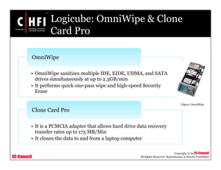 EC-Council
Copyright © by EC-Council
All Rights Reserved. Reproduction is Strictly Prohibited
Logicube: OmniWipe & Clone
Card Pro
• OmniWipe sanitizes multiple IDE, EIDE, UDMA, and SATA
drives simultaneously at up to 2.3GB/min
• It performs quick one-pass wipe and high-speed Security
Erase
OmniWipe
• It is a PCMCIA adapter that allows hard drive data recovery
transfer rates up to 175 MB/Min
• It clones the data to and from a laptop computer
Clone Card Pro
Figure: OmniWipe
 