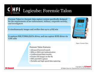 EC-Council
Copyright © by EC-Council
All Rights Reserved. Reproduction is Strictly Prohibited
Logicube: Forensic Talon
Forensic Talon Features:
• Advanced keyword search
• MD5 or SHA-256 Authentication
• Unidirectional data transfer
• Creates DD images on-the-fly
• HPA and DCO capture
• Portable and high-speed data capturing
Forensic Talon is a forensic data capture system specifically designed
for the requirements of law enforcement, military, corporate security,
and investigators
It simultaneously images and verifies data up to 4 GB/min
It captures IDE/UDMA/SATA drives, and can capture SCSI drives via
USB cable
Figure: Forensic Talon
 