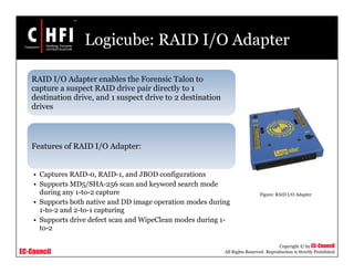 EC-Council
Copyright © by EC-Council
All Rights Reserved. Reproduction is Strictly Prohibited
Logicube: RAID I/O Adapter
RAID I/O Adapter enables the Forensic Talon to
capture a suspect RAID drive pair directly to 1
destination drive, and 1 suspect drive to 2 destination
drives
Features of RAID I/O Adapter:
• Captures RAID-0, RAID-1, and JBOD configurations
• Supports MD5/SHA-256 scan and keyword search mode
during any 1-to-2 capture
• Supports both native and DD image operation modes during
1-to-2 and 2-to-1 capturing
• Supports drive defect scan and WipeClean modes during 1-
to-2
Figure: RAID I/O Adapter
 
