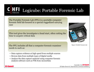 EC-Council
Copyright © by EC-Council
All Rights Reserved. Reproduction is Strictly Prohibited
Logicube: Portable Forensic Lab
The Portable Forensic Lab (PFL) is a portable computer
forensic field lab housed in a special ruggedized carrying
case
This tool gives the investigator a head start, often cutting the
time to acquire critical data
The PFL includes all that a computer forensic examiner
needs to such as:
• Data capture evidence at high speed from multiple sources
• Browse data from multiple types of digital media
• Analyze the data capture material using computer forensic
analysis software such as FTK from AccessData
Figure: Portable Forensic Lab
 