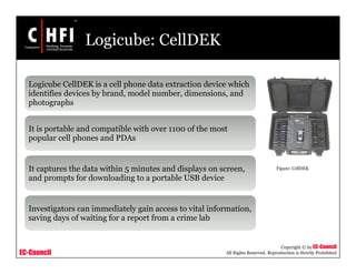 EC-Council
Copyright © by EC-Council
All Rights Reserved. Reproduction is Strictly Prohibited
Logicube: CellDEK
Logicube CellDEK is a cell phone data extraction device which
identifies devices by brand, model number, dimensions, and
photographs
It is portable and compatible with over 1100 of the most
popular cell phones and PDAs
It captures the data within 5 minutes and displays on screen,
and prompts for downloading to a portable USB device
Investigators can immediately gain access to vital information,
saving days of waiting for a report from a crime lab
Figure: CellDEK
 