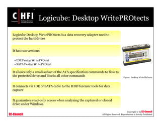 EC-Council
Copyright © by EC-Council
All Rights Reserved. Reproduction is Strictly Prohibited
Logicube: Desktop WritePROtects
Logicube Desktop WritePROtects is a data recovery adapter used to
protect the hard drives
It has two versions:
• IDE Destop WritePROtect
• SATA Destop WritePROtect
It allows only a small subset of the ATA specification commands to flow to
the protected drive and blocks all other commands
It connects via IDE or SATA cable to the HDD forensic tools for data
capture
It guarantees read-only access when analyzing the captured or cloned
drive under Windows
Figure: Desktop WritePROtects
 