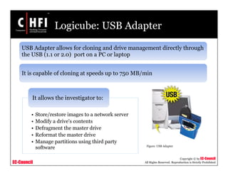 EC-Council
Copyright © by EC-Council
All Rights Reserved. Reproduction is Strictly Prohibited
Logicube: USB Adapter
• Store/restore images to a network server
• Modify a drive's contents
• Defragment the master drive
• Reformat the master drive
• Manage partitions using third party
software
It allows the investigator to:
USB Adapter allows for cloning and drive management directly through
the USB (1.1 or 2.0) port on a PC or laptop
It is capable of cloning at speeds up to 750 MB/min
Figure: USB Adapter
 