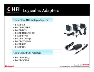 EC-Council
Copyright © by EC-Council
All Rights Reserved. Reproduction is Strictly Prohibited
Logicube: Adapters
• F-ADP-1.8
• F-ADP-COMP-FL
• F-ADP-DOM
• F-ADP-HITACHI-DS
• F-ADP-STND
• F-ADP-STND-3A
• F-ADP-STND-6A
• F-ADP-ZIF
• F-ADP-IDE
OmniClone IDE laptop Adapters
• F-ADP-SCSI-50
• F-ADP-SCSI-80
OmniClone SCSI Adapters
 