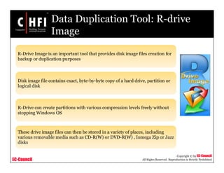 EC-Council
Copyright © by EC-Council
All Rights Reserved. Reproduction is Strictly Prohibited
Data Duplication Tool: R-drive
Image
R-Drive Image is an important tool that provides disk image files creation for
backup or duplication purposes
Disk image file contains exact, byte-by-byte copy of a hard drive, partition or
logical disk
R-Drive can create partitions with various compression levels freely without
stopping Windows OS
These drive image files can then be stored in a variety of places, including
various removable media such as CD-R(W) or DVD-R(W) , Iomega Zip or Jazz
disks
 