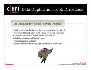 EC-Council
Copyright © by EC-Council
All Rights Reserved. Reproduction is Strictly Prohibited
Data Duplication Tool: DriveLook
• Indexes the hard drive for the text that was written to it
• Searches through a list of all words stored on the drive
• View the location of words in the disk editor
• Switches between different views
• Uses image file as input
• Access remote drives through serial cable or TCP/IP
The DriveLook Tool has the following features:
 