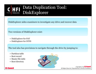EC-Council
Copyright © by EC-Council
All Rights Reserved. Reproduction is Strictly Prohibited
Data Duplication Tool:
DiskExplorer
DiskExplorer aides examiners to investigate any drive and recover data
Two versions of DiskExplorer exist:
• DiskExplorer for FAT
• DiskExplorer for NTFS
The tool also has provisions to navigate through the drive by jumping to:
• Partition table
• Boot record
• Master file table
• Root directory
 